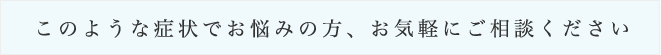 このような症状でお悩みの方、お気軽にご相談ください