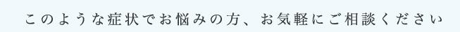 このような症状でお悩みの方、お気軽にご相談ください